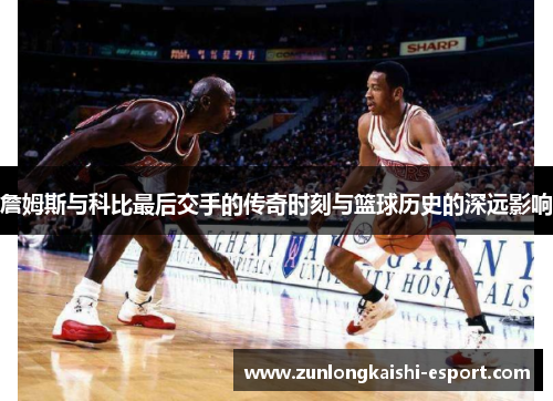 詹姆斯与科比最后交手的传奇时刻与篮球历史的深远影响